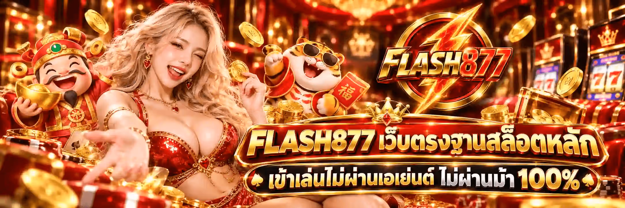 แบนเนอร์ FLASH877 เป็นฉากคาสิโนจีนมงคลโทนแดง-ทอง พื้นหลังเป็นห้องโถงบุม่านกำมะหยี่แดงมีโคมไฟคริสตัลระย้าห้อยอยู่ด้านบนและมีเหรียญทองลอยกระจายทั่วภาพ ซ้ายสุดเป็นเทพเจ้าแห่งโชคลาภการ์ตูนสวมชุดคลุมแดงกับหมวกทรงจีนประดับหยกเขียว หัวเราะพร้อมยกก้อนทองจีนขึ้นด้วยสองมือ ถัดมาเป็นหญิงสาวผมบลอนด์ยาวสลวยสวมชุดแดงประดับเลื่อมกับเครื่องประดับรูปหัวใจ ขยิบตาและยื่นมือชี้มาทางผู้ชม ตรงกลางค่อนไปทางขวาเป็นเสือการ์ตูนสวมแว่นกันแดดดำ ยกซองอั่งเปาแดงที่มีอักษรจีนคำว่าฮก ขวาบนเป็นโลโก้ FLASH877 ที่เป็นสายฟ้าทองผ่ากลางเหรียญกลมขอบทองพื้นแดงเข้ม มีคำว่า FLASH เป็นตัวอักษรสามมิติสีทองและเลข 877 สีแดงสดคาดอยู่ ขวาสุดเป็นตู้สล็อตที่หน้าจอขึ้นเลข 777 ด้านล่างซ้ายเป็นกล่องของขวัญแดงคาดริบบิ้นทอง ไพ่ และกองชิปคาสิโน กลางค่อนล่างเป็นป้ายคาดสองบรรทัดพื้นดำขอบทองมีมงกุฎเล็กอยู่ด้านบน บรรทัดบนเป็นคำว่า FLASH877 เว็บตรงฐานสล็อตหลัก และบรรทัดล่างเป็นคำว่า เข้าเล่นไม่ผ่านเอเย่นต์ ไม่ผ่านม้า 100% ตัวอักษรสามมิติสีทองไล่เงา
